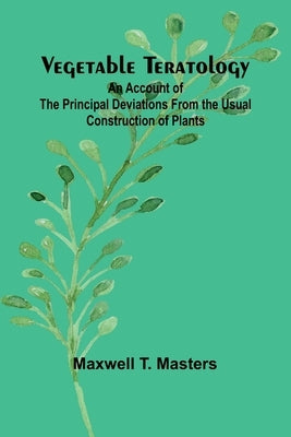 Vegetable Teratology; An Account of the Principal Deviations from the Usual Construction of Plants by T. Masters, Maxwell