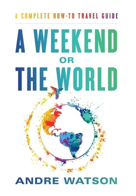 A Weekend or the World: A Complete How-To Travel Guide by Watson, Andre
