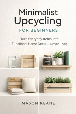 Minimalist Upcycling for Beginners: Turn Everyday Items Into Functional Home Decor With Simple Tools by Keane, Mason