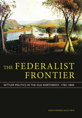 The Federalist Frontier: Settler Politics in the Old Northwest, 1783-1840 by Maulden, Kristopher