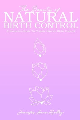 The Beauty of Natural Birth Control: A Women's Guide to Female Barrier Birth Control by Holley, Jennifer Anne