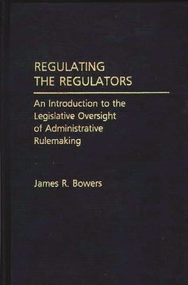 Regulating the Regulators: An Introduction to the Legislative Oversight of Administrative Rulemaking by Bowers, James R.