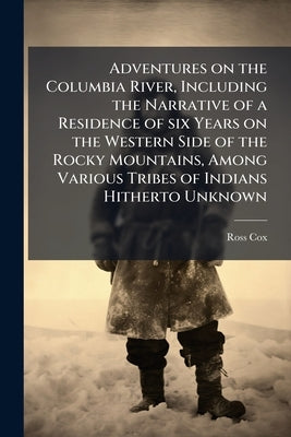 Adventures on the Columbia River, Including the Narrative of a Residence of six Years on the Western Side of the Rocky Mountains, Among Various Tribes by Cox, Ross