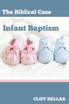 The Biblical Case Against Infant Baptism by Hellar, Cliff