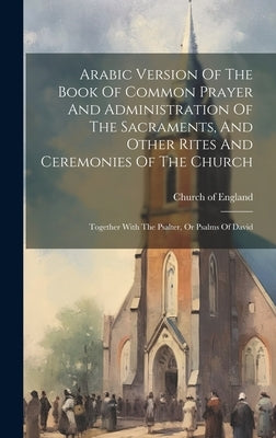 Arabic Version Of The Book Of Common Prayer And Administration Of The Sacraments, And Other Rites And Ceremonies Of The Church: Together With The Psal by England, Church Of
