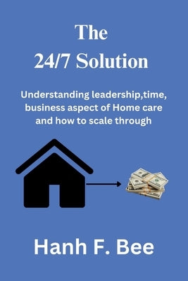 The 24/7 solution: Understanding leadership, time, business aspect of Home care and how to scale through by Bee, Hanh F.