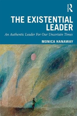 The Existential Leader: An Authentic Leader for Our Uncertain Times by Hanaway, Monica