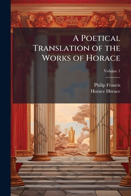 A Poetical Translation of the Works of Horace: With the Original Text, and Critical Notes Collected From his Best Latin and French Commentators; Volum by Francis, Philip