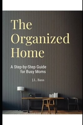 The Organized Home: A Step-by-Step Guide for Busy Moms by Bass, J. L.