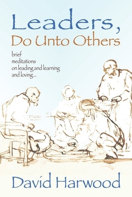 Leaders, Do Unto Others: Brief Meditations on Leading and Learning and Loving by Harwood, David