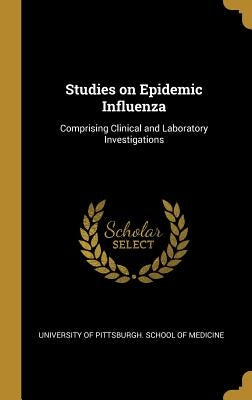 Studies on Epidemic Influenza: Comprising Clinical and Laboratory Investigations by University of Pittsburgh School of Medi
