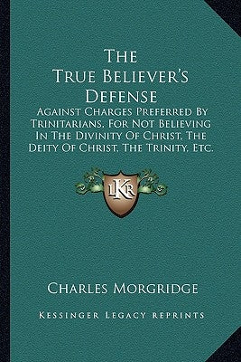The True Believer's Defense: Against Charges Preferred by Trinitarians, for Not Believing in the Divinity of Christ, the Deity of Christ, the Trini by Morgridge, Charles