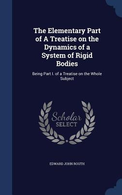 The Elementary Part of A Treatise on the Dynamics of a System of Rigid Bodies: Being Part I. of a Treatise on the Whole Subject by Routh, Edward John