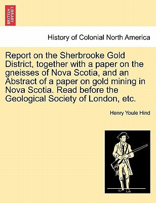 Report on the Sherbrooke Gold District, Together with a Paper on the Gneisses of Nova Scotia, and an Abstract of a Paper on Gold Mining in Nova Scotia by Hind, Henry Youle