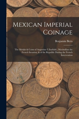 Mexican Imperial Coinage: The Medals & Coins of Augustine I (Iturbide), Maximilian the French Invasion, & of the Republic During the French Inte by Betts, Benjamin