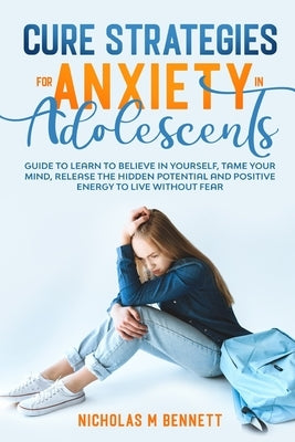 Cure Strategies for Anxiety in Adolescents: Guide to Learn to Believe in Yourself, Tame Your Mind, Release the Hidden Potential and Positive Energy to by M. Bennett, Nicholas