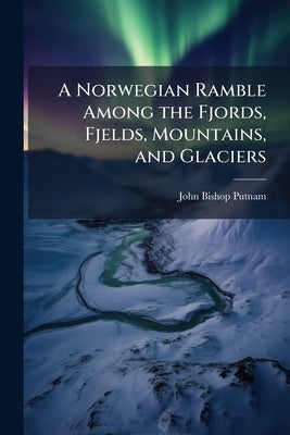 A Norwegian Ramble Among the Fjords, Fjelds, Mountains, and Glaciers by Putnam, John Bishop