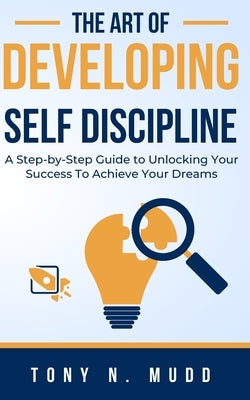 The Art of Developing Self Discipline: A Step-By-Step Guide to Unlocking Your Success to Achieve Your Dreams by Mudd, Tony N.