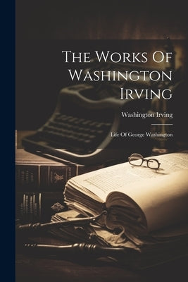 The Works Of Washington Irving: Life Of George Washington by Irving, Washington