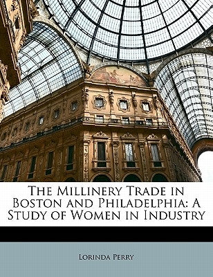 The Millinery Trade in Boston and Philadelphia: A Study of Women in Industry by Perry, Lorinda