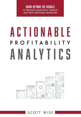 Actionable Profitability Analytics: Going Beyond The Visuals To Produce Meaningful Insights And Drive Profitable Behaviors by Wise, Scott