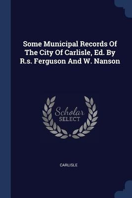 Some Municipal Records Of The City Of Carlisle, Ed. By R.s. Ferguson And W. Nanson by Carlisle