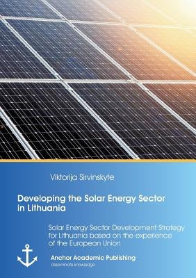 Developing the Solar Energy Sector in Lithuania: Solar Energy Sector Development Strategy for Lithuania based on the experience of the European Union by Sirvinskyte, Viktorija