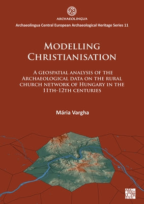 Modelling Christianisation: A Geospatial Analysis of the Archaeological Data on the Rural Church Network of Hungary in the 11th-12th Centuries by Vargha, Maria