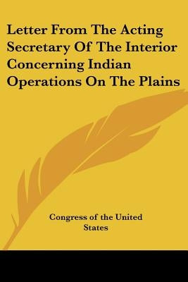 Letter From The Acting Secretary Of The Interior Concerning Indian Operations On The Plains by Congress of the United States