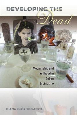 Developing the Dead: Mediumship and Selfhood in Cuban Espiritismo by Santo, Diana Espírito