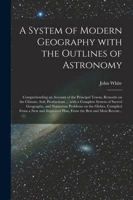 A System of Modern Geography With the Outlines of Astronomy [microform]: Comprehending an Account of the Principal Towns, Remarks on the Climate, Soil by White, John Fl 1832-1863