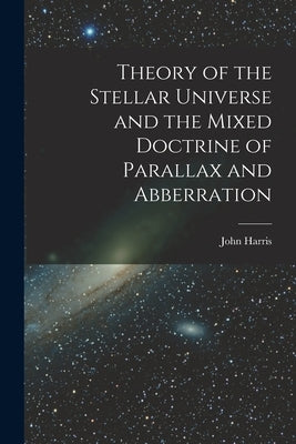 Theory of the Stellar Universe and the Mixed Doctrine of Parallax and Abberration [microform] by Harris, John