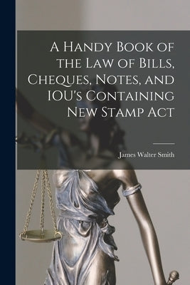 A Handy Book of the Law of Bills, Cheques, Notes, and IOU's Containing New Stamp Act by Smith, James Walter