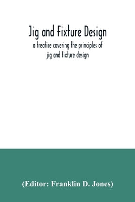 Jig and fixture design, a treatise covering the principles of jig and fixture design, the important constructional details, and many different types o by D. Jones, Franklin