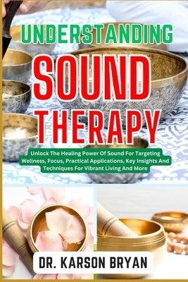 Understanding Sound Therapy: Unlock The Healing Power Of Sound For Targeting Wellness, Focus, Practical Applications, Key Insights And Techniques F by Bryan, Karson
