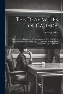 The Deaf Mutes of Canada: A History of Their Education, With an Account of the Deaf Mute Institutions of the Dominion, and A Description of all by Howe, Chas J.