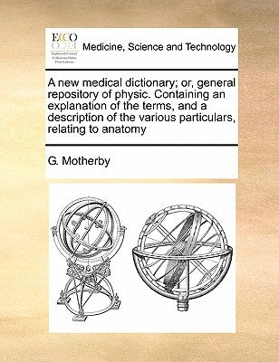 A new medical dictionary; or, general repository of physic. Containing an explanation of the terms, and a description of the various particulars, rela by Motherby, G.