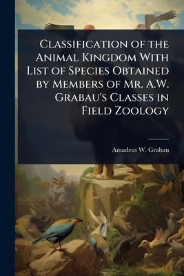 Classification of the Animal Kingdom With List of Species Obtained by Members of Mr. A.W. Grabau's Classes in Field Zoology by Grabau, Amadeus W. 1870-1946
