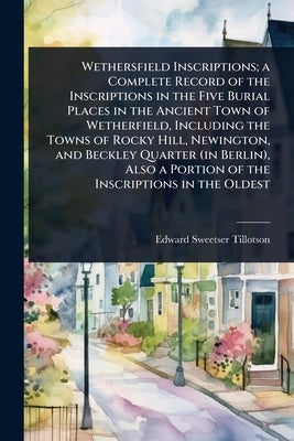 Wethersfield Inscriptions; a Complete Record of the Inscriptions in the Five Burial Places in the Ancient Town of Wetherfield, Including the Towns of by Tillotson, Edward Sweetser