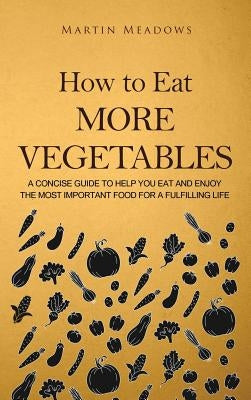 How to Eat More Vegetables: A Concise Guide to Help You Eat and Enjoy the Most Important Food for a Fulfilling Life by Meadows, Martin