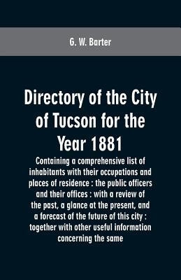 Directory of the city of Tucson for the year 1881: containing a comprehensive list of inhabitants with their occupations and places of residence: the by Barter, G. W.