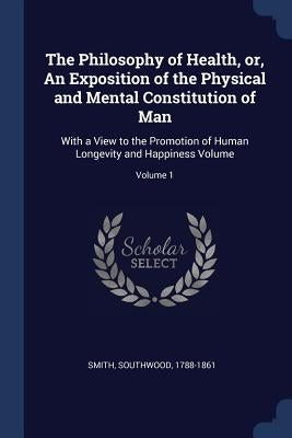 The Philosophy of Health, or, An Exposition of the Physical and Mental Constitution of Man: With a View to the Promotion of Human Longevity and Happin by Smith, Southwood