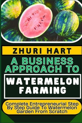 A Business Approach to Watermelon Farming: Complete Entrepreneurial Step By Step Guide To Watermelon Garden From Scratch by Hart, Zhuri