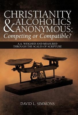 Christianity and Alcoholics Anonymous: Competing or Compatible?: A.A. Weighed and Measured Through the Scales of Scripture by Simmons, David L.