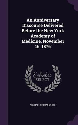 An Anniversary Discourse Delivered Before the New York Academy of Medicine, November 16, 1876 by White, William Thomas