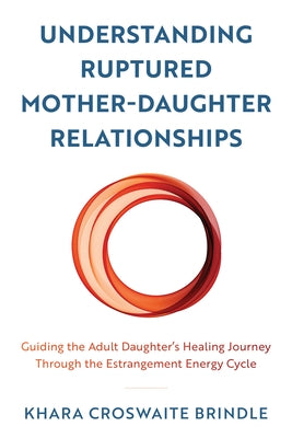 Understanding Ruptured Mother-Daughter Relationships: Guiding the Adult Daughter's Healing Journey through the Estrangement Energy Cycle by Croswaite Brindle, Khara