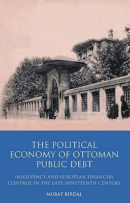 The Political Economy of Ottoman Public Debt: Insolvency and European Financial Control in the Late Nineteenth Century by Birdal, Murat