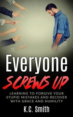 Everyone Screws Up: Learning To Forgive Your Stupid Mistakes And Recover With Grace And Humility by Smith, K. C.