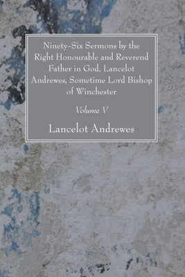 Ninety-Six Sermons by the Right Honourable and Reverend Father in God, Lancelot Andrewes, Sometime Lord Bishop of Winchester, Vol. V by Andrewes, Lancelot