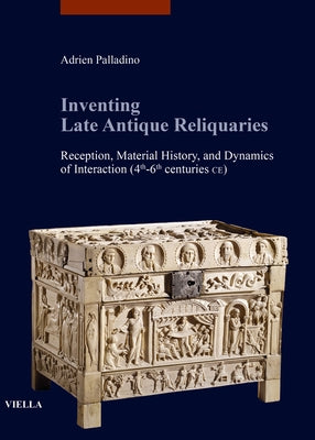 Inventing Late Antique Reliquaries: Reception, Material History, and Dynamics of Interaction (4th-6th Centuries Ce) by Palladino, Adrien